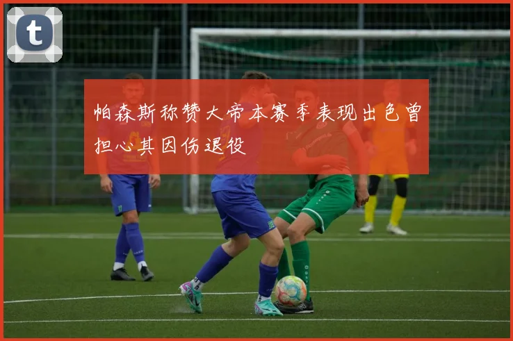 帕森斯称赞大帝本赛季表现出色曾担心其因伤退役