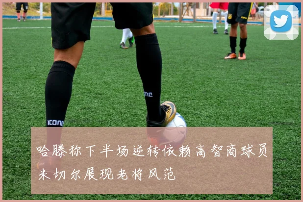 哈滕称下半场逆转依赖高智商球员米切尔展现老将风范